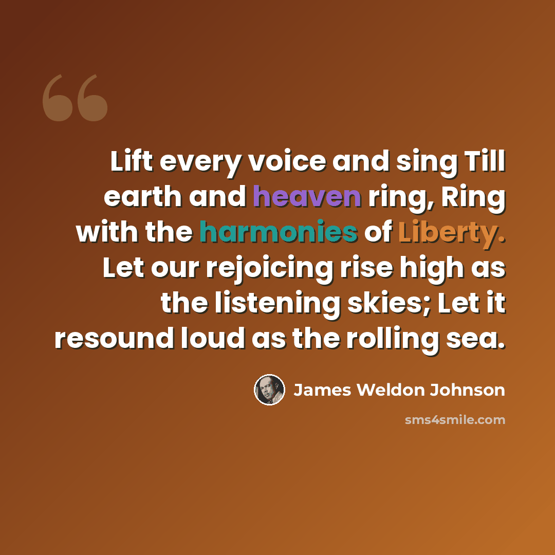 “Lift every voice and sing Till earth and heaven ring, Ring with the harmonies of Liberty. Let our rejoicing rise high as the listening skies; Let it resound loud as the rolling sea.” quote by James Weldon Johnson