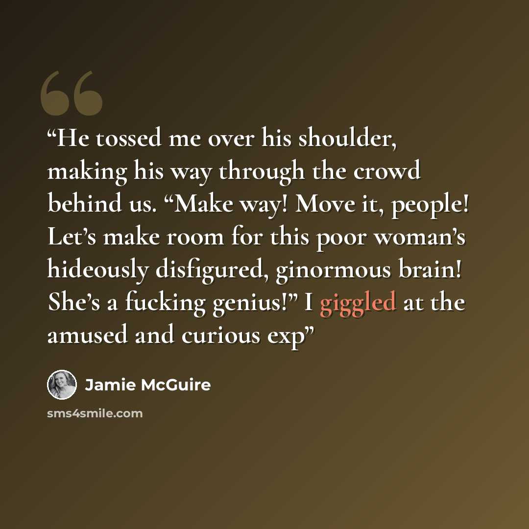 “He tossed me over his shoulder, making his way through the crowd behind us. “Make way! Move it, people! Let’s make room for this poor woman’s hideously disfigured, ginormous brain! She’s a fucking genius!” I giggled at the amused and curious exp” quote by Jamie McGuire