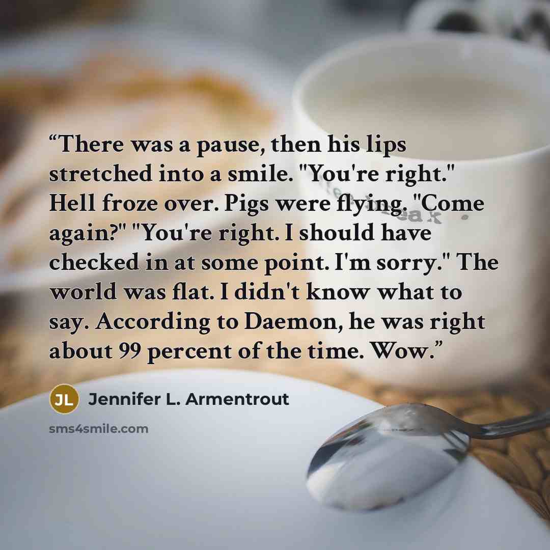 “There was a pause, then his lips stretched into a smile. "You're right." Hell froze over. Pigs were flying. "Come again?" "You're right. I should have checked in at some point. I'm sorry." The world was flat. I didn't know what to say. According to Daemon, he was right about 99 percent of the…” quote by Jennifer L. Armentrout