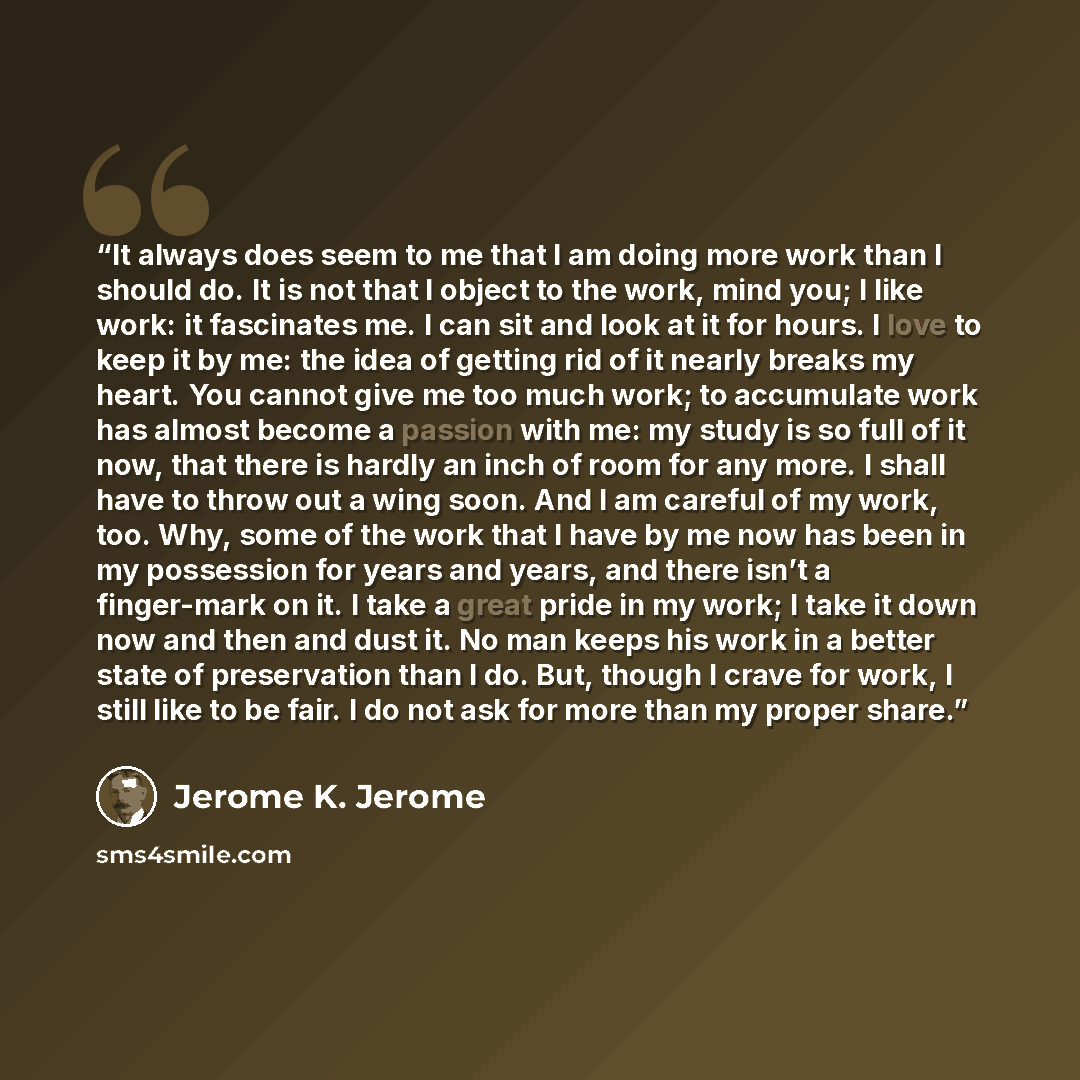 “It always does seem to me that I am doing more work than I should do. It is not that I object to the work, mind you; I like work: it fascinates me. I can sit and look at it for hours. I love to keep it by me: the idea of getting rid of it nearly breaks my heart. You cannot give me too much work…” quote by Jerome K. Jerome