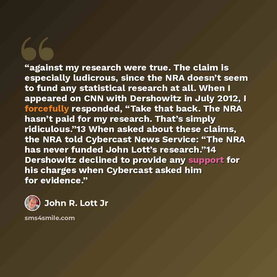 “against my research were true. The claim is especially ludicrous, since the NRA doesn’t seem to fund any statistical research at all. When I appeared on CNN with Dershowitz in July 2012, I forcefully responded, “Take that back. The NRA hasn’t paid for my research. That’s simply ridiculous.”13 When…” quote by John R. Lott Jr