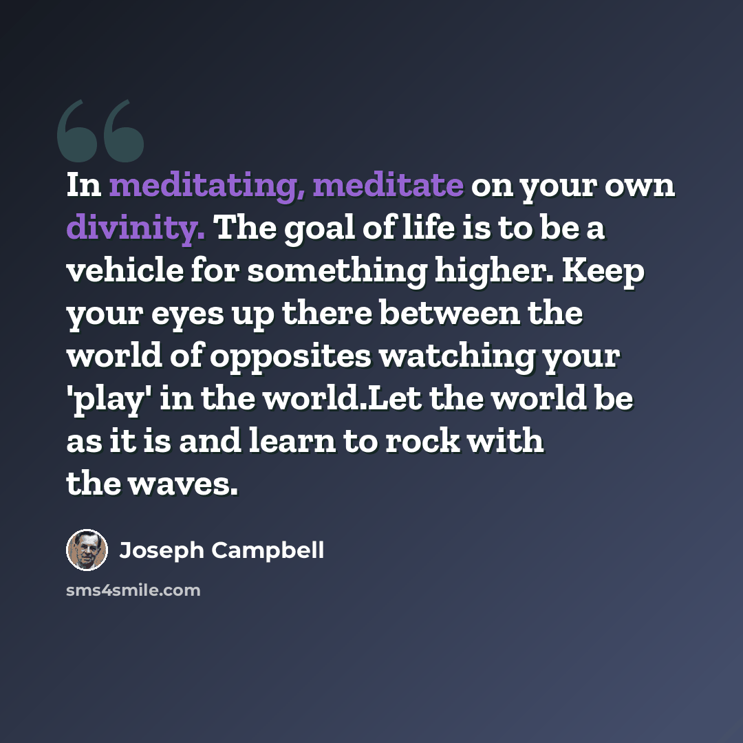 “In meditating, meditate on your own divinity. The goal of life is to be a vehicle for something higher. Keep your eyes up there between the world of opposites watching your 'play' in the world.Let the world be as it is and learn to rock with the waves.” quote by Joseph Campbell