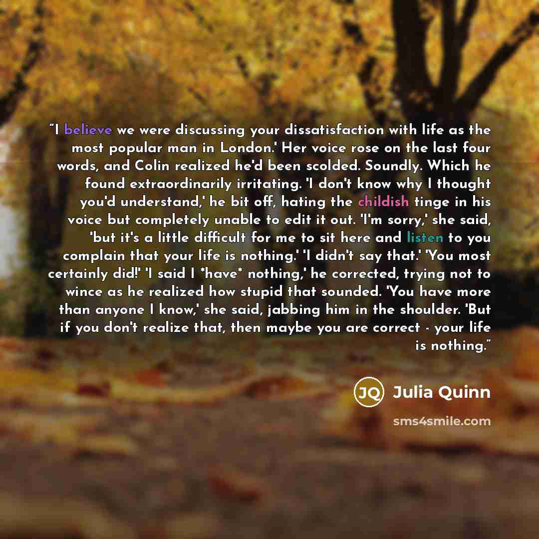 “I believe we were discussing your dissatisfaction with life as the most popular man in London.' Her voice rose on the last four words, and Colin realized he'd been scolded. Soundly. Which he found extraordinarily irritating. 'I don't know why I thought you'd understand,' he bit off, hating the…” quote by Julia Quinn