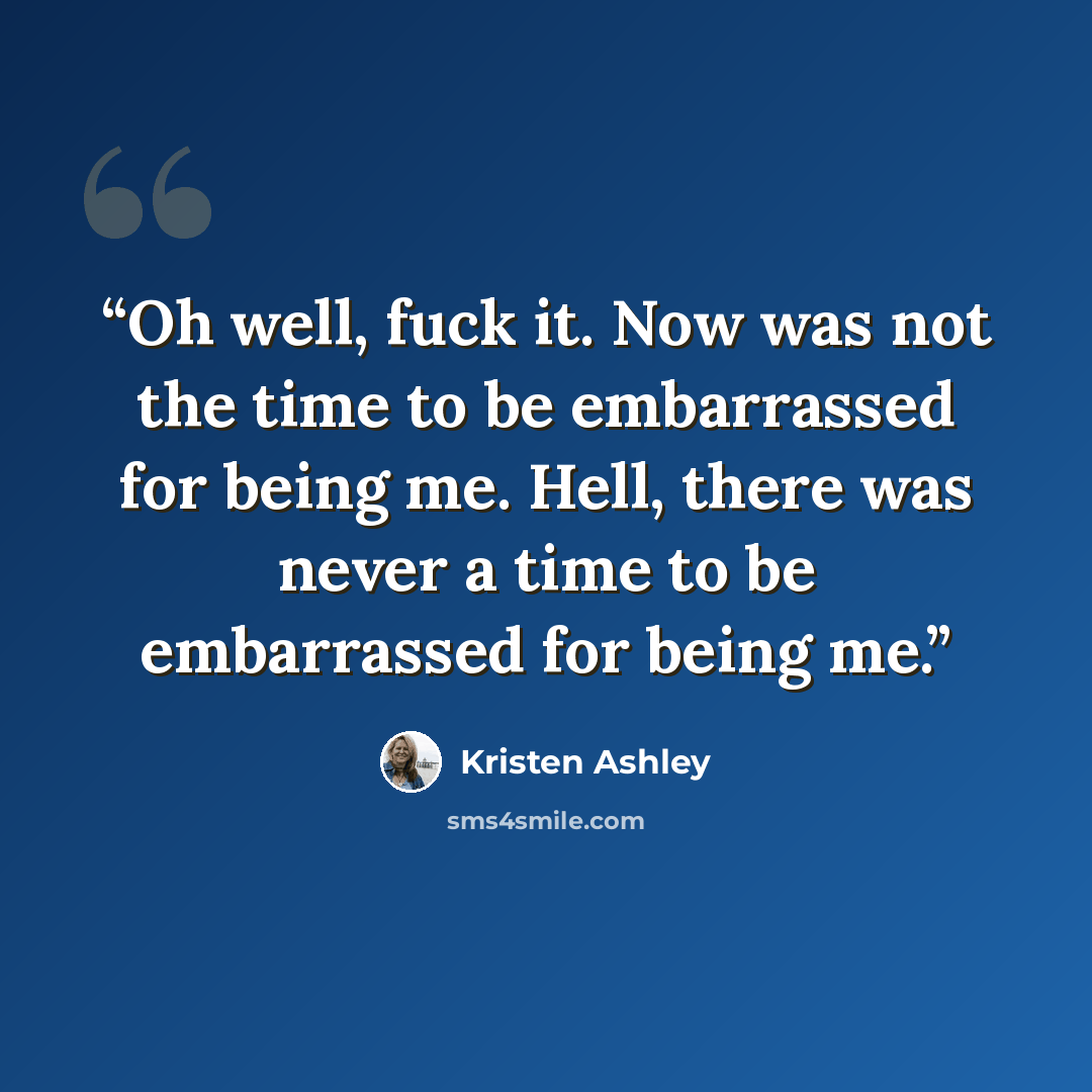 “Oh well, fuck it. Now was not the time to be embarrassed for being me. Hell, there was never a time to be embarrassed for being me.” quote by Kristen Ashley