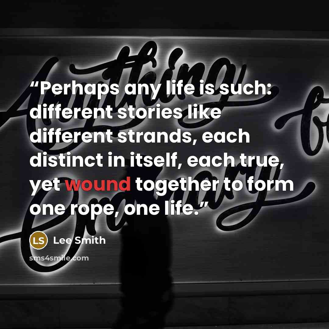“Perhaps any life is such: different stories like different strands, each distinct in itself, each true, yet wound together to form one rope, one life.” quote by Lee Smith
