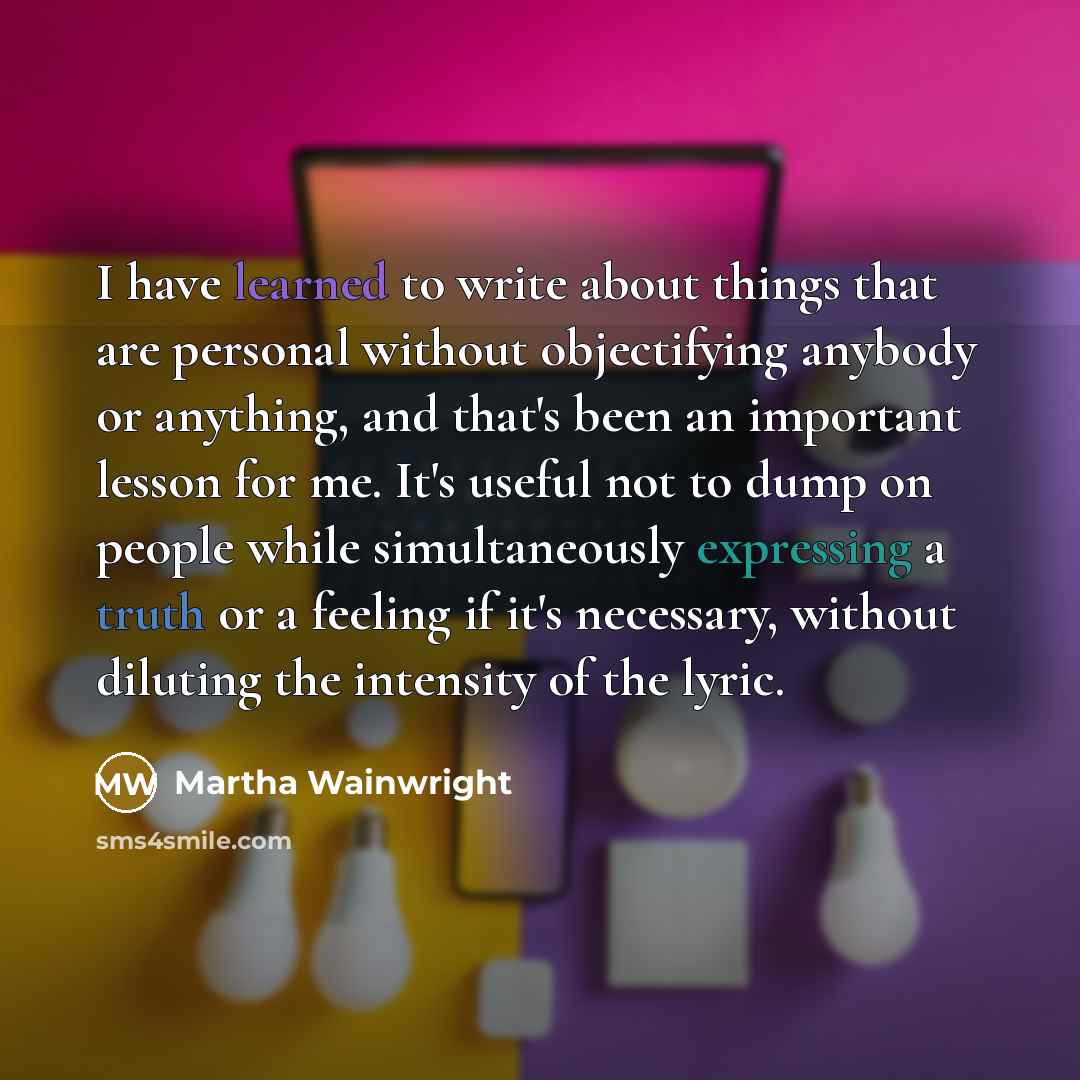 “I have learned to write about things that are personal without objectifying anybody or anything, and that's been an important lesson for me. It's useful not to dump on people while simultaneously expressing a truth or a feeling if it's necessary, without diluting the intensity of the lyric.” quote by Martha Wainwright