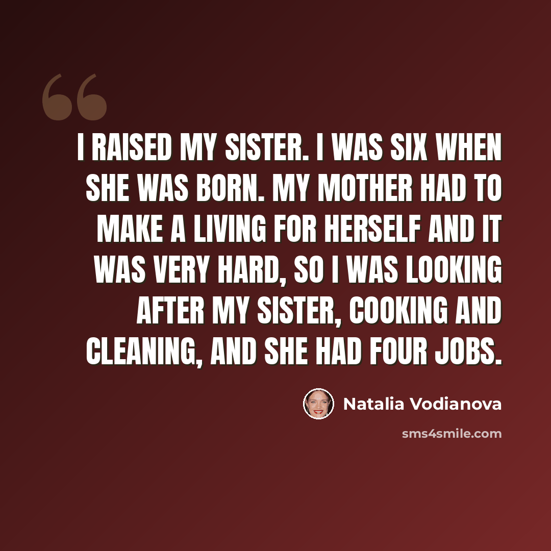 “I raised my sister. I was six when she was born. My mother had to make a living for herself and it was very hard, so I was looking after my sister, cooking and cleaning, and she had four jobs.” quote by Natalia Vodianova