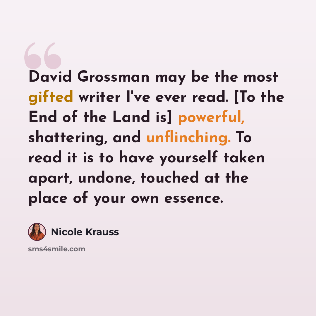 “David Grossman may be the most gifted writer I've ever read. [To the End of the Land is] powerful, shattering, and unflinching. To read it is to have yourself taken apart, undone, touched at the place of your own essence.” quote by Nicole Krauss