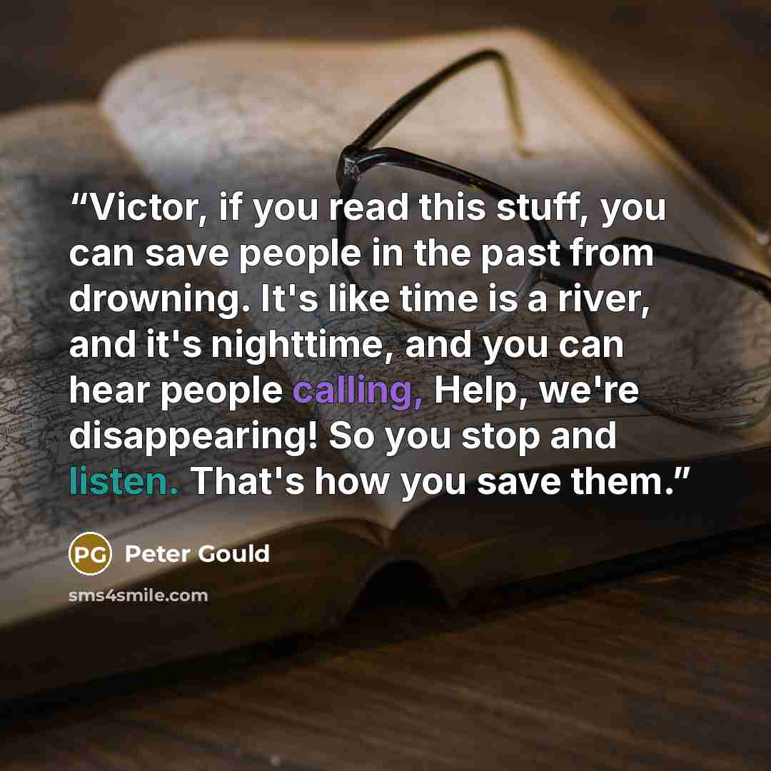 “Victor, if you read this stuff, you can save people in the past from drowning. It's like time is a river, and it's nighttime, and you can hear people calling, Help, we're disappearing! So you stop and listen. That's how you save them.” quote by Peter Gould