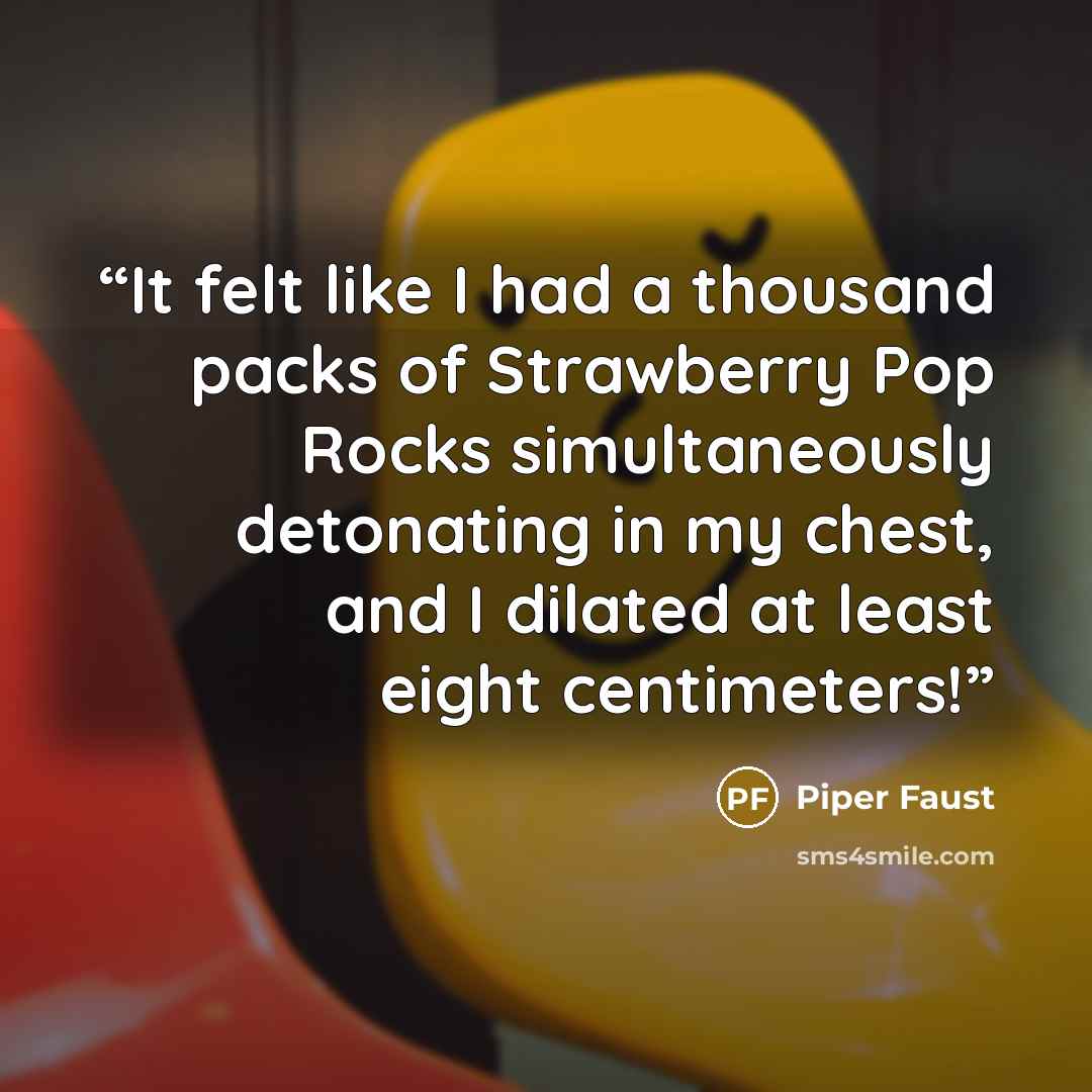 “It felt like I had a thousand packs of Strawberry Pop Rocks simultaneously detonating in my chest, and I dilated at least eight centimeters!” quote by Piper Faust