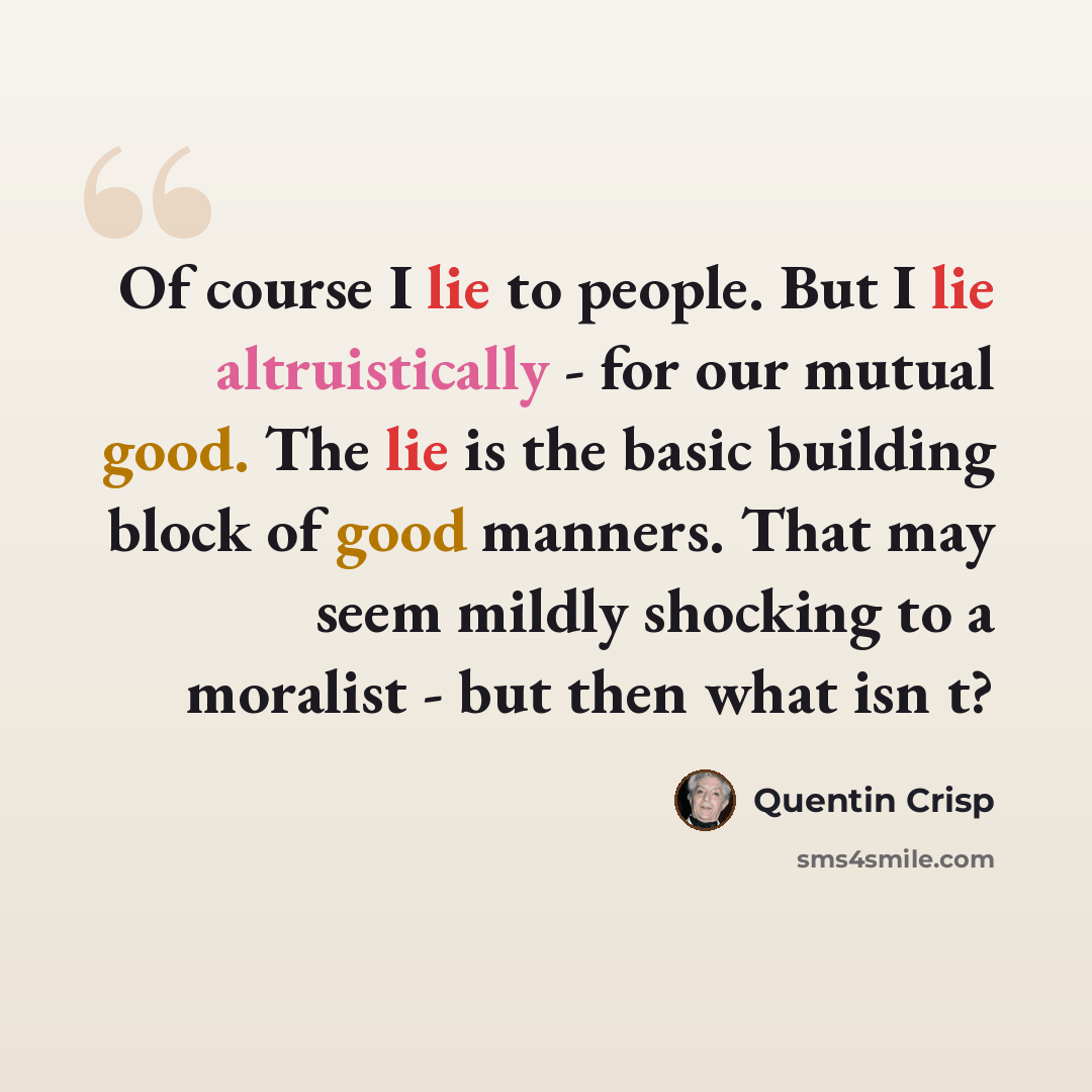 “Of course I lie to people. But I lie altruistically - for our mutual good. The lie is the basic building block of good manners. That may seem mildly shocking to a moralist - but then what isn t?” quote by Quentin Crisp