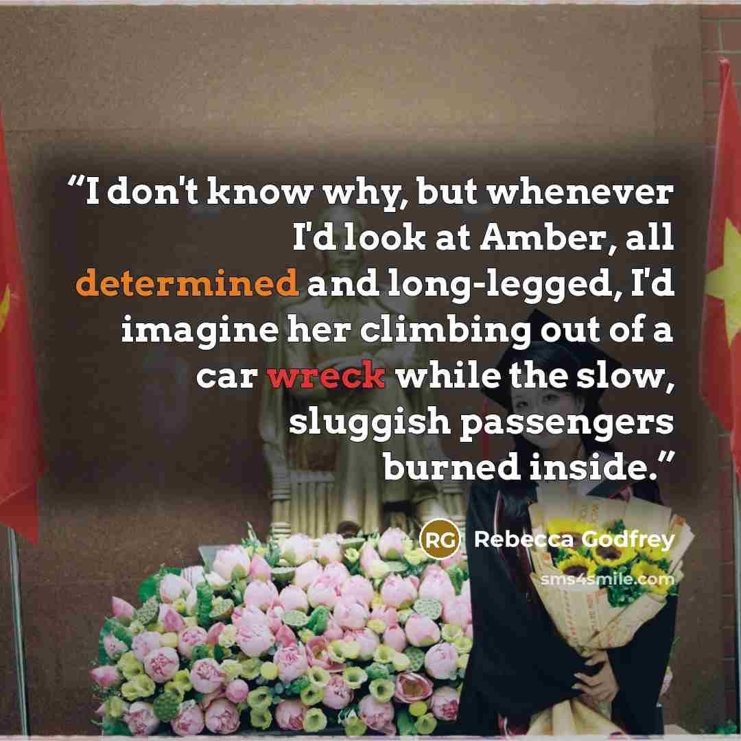 “I don't know why, but whenever I'd look at Amber, all determined and long-legged, I'd imagine her climbing out of a car wreck while the slow, sluggish passengers burned inside.” quote by Rebecca Godfrey