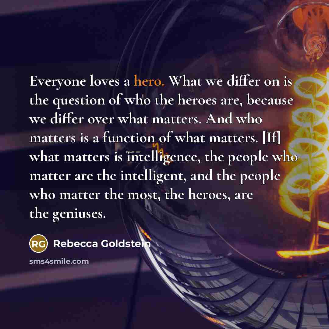 “Everyone loves a hero. What we differ on is the question of who the heroes are, because we differ over what matters. And who matters is a function of what matters. [If] what matters is intelligence, the people who matter are the intelligent, and the people who matter the most, the heroes, are the…” quote by Rebecca Goldstein