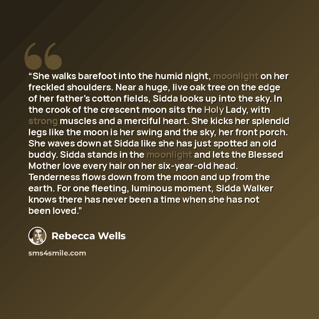 “She walks barefoot into the humid night, moonlight on her freckled shoulders. Near a huge, live oak tree on the edge of her father's cotton fields, Sidda looks up into the sky. In the crook of the crescent moon sits the Holy Lady, with strong muscles and a merciful heart. She kicks her splendid…” quote by Rebecca Wells