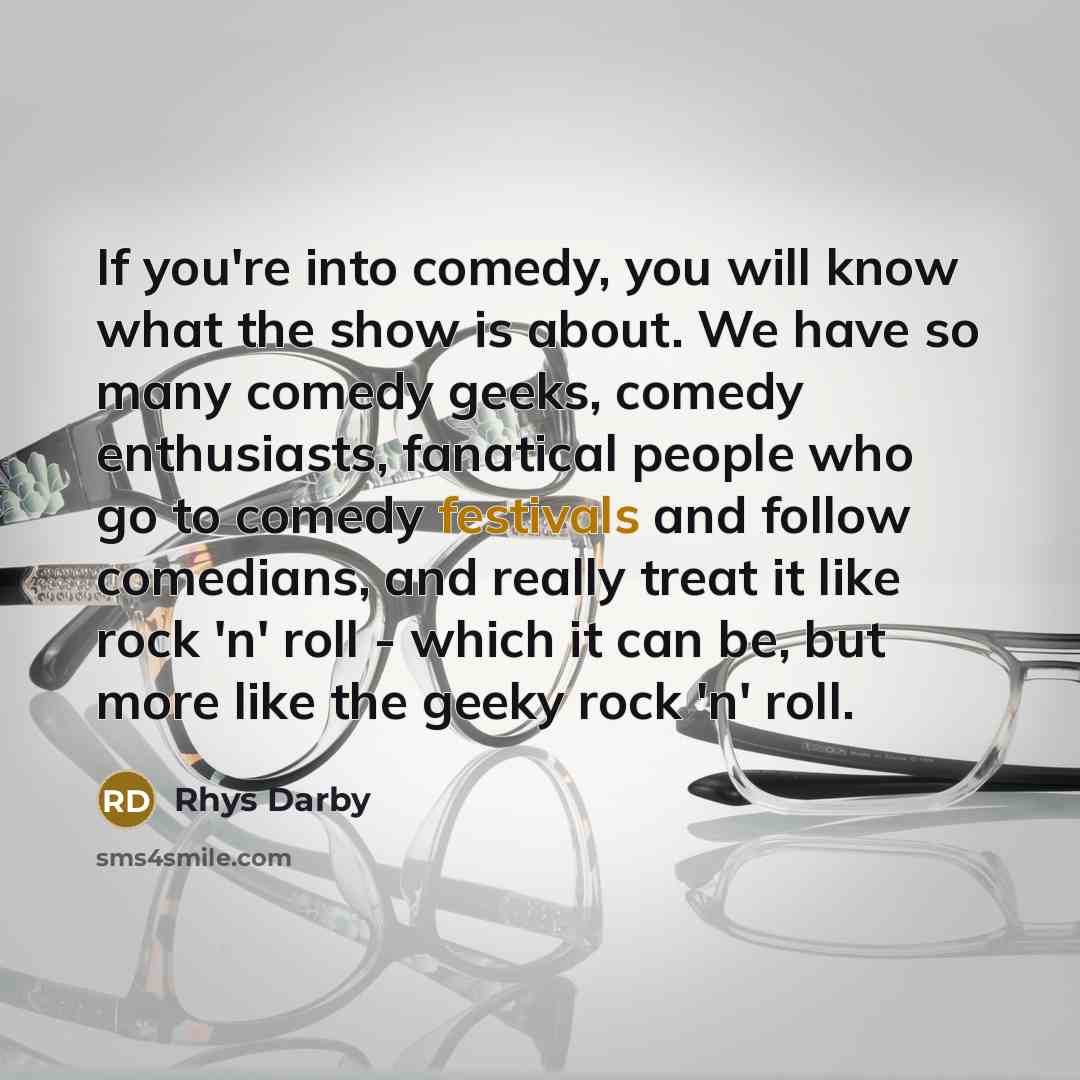 “If you're into comedy, you will know what the show is about. We have so many comedy geeks, comedy enthusiasts, fanatical people who go to comedy festivals and follow comedians, and really treat it like rock 'n' roll - which it can be, but more like the geeky rock 'n' roll.” quote by Rhys Darby