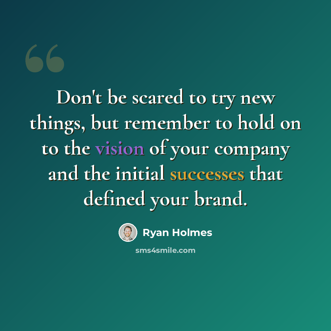 “Don't be scared to try new things, but remember to hold on to the vision of your company and the initial successes that defined your brand.” quote by Ryan Holmes