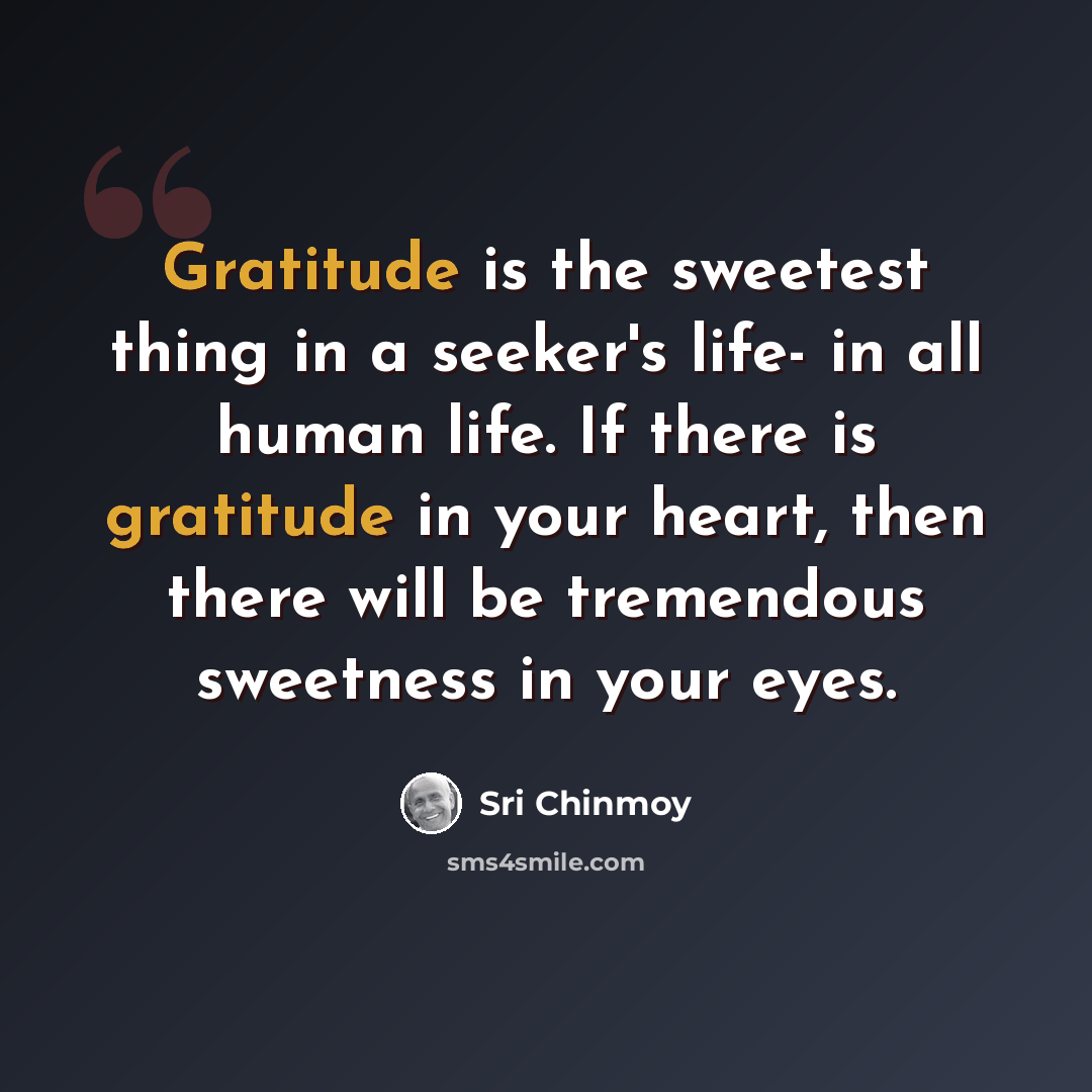 “Gratitude is the sweetest thing in a seeker's life- in all human life. If there is gratitude in your heart, then there will be tremendous sweetness in your eyes.” quote by Sri Chinmoy