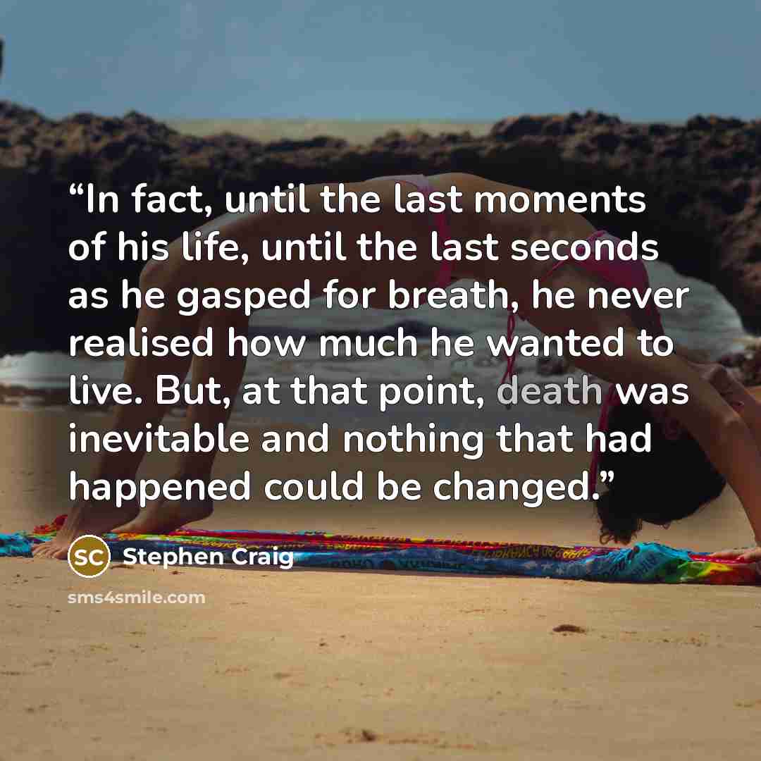 “In fact, until the last moments of his life, until the last seconds as he gasped for breath, he never realised how much he wanted to live. But, at that point, death was inevitable and nothing that had happened could be changed.” quote by Stephen Craig