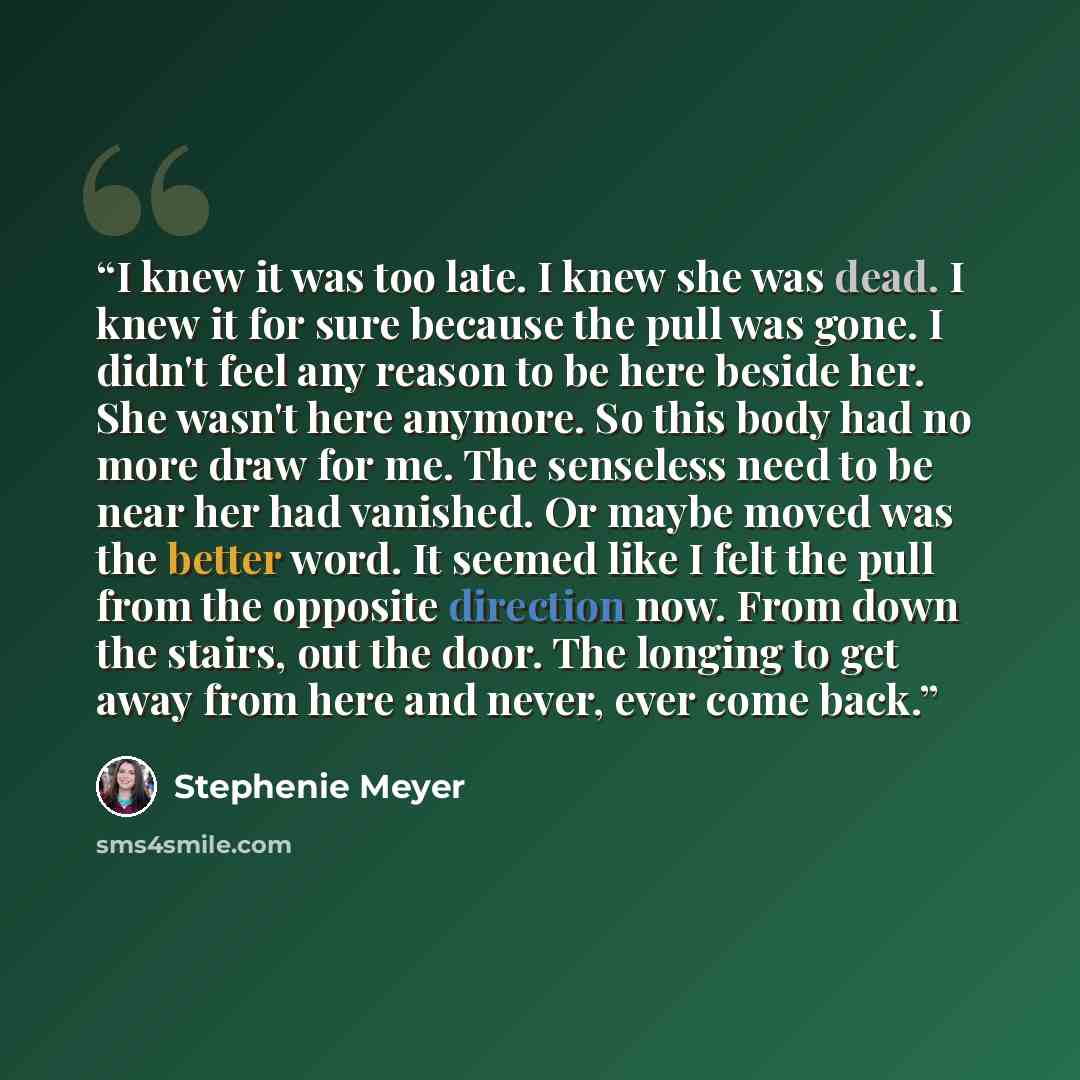 “I knew it was too late. I knew she was dead. I knew it for sure because the pull was gone. I didn't feel any reason to be here beside her. She wasn't here anymore. So this body had no more draw for me. The senseless need to be near her had vanished. Or maybe moved was the better word. It seemed…” quote by Stephenie Meyer