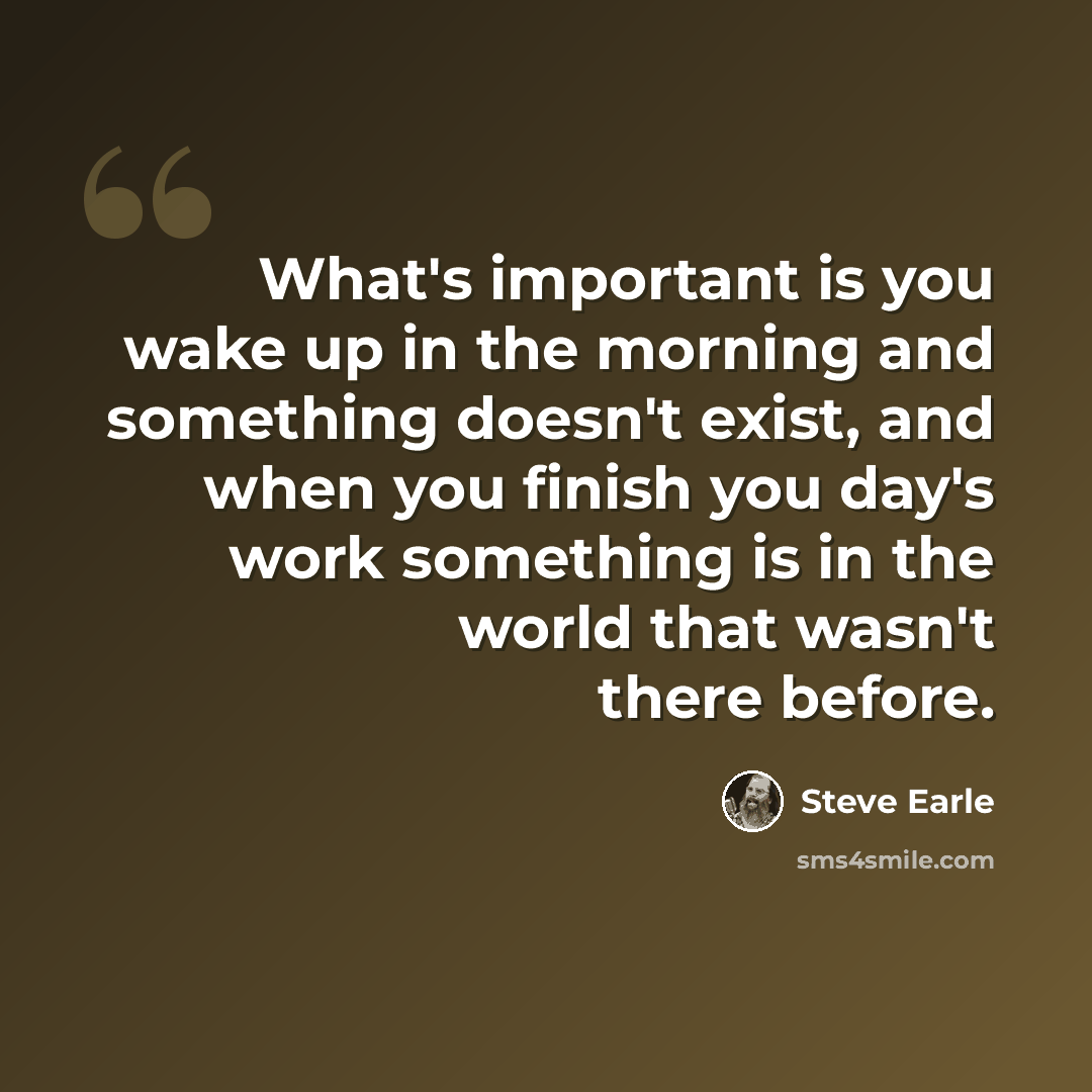 “What's important is you wake up in the morning and something doesn't exist, and when you finish you day's work something is in the world that wasn't there before.” quote by Steve Earle