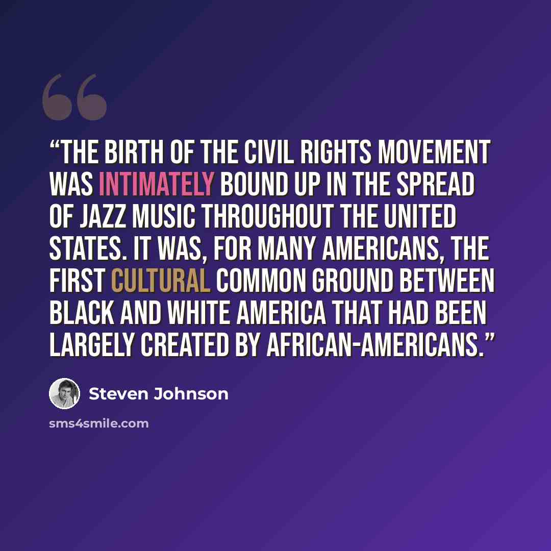“The birth of the civil rights movement was intimately bound up in the spread of jazz music throughout the United States. It was, for many Americans, the first cultural common ground between black and white America that had been largely created by African-Americans.” quote by Steven Johnson