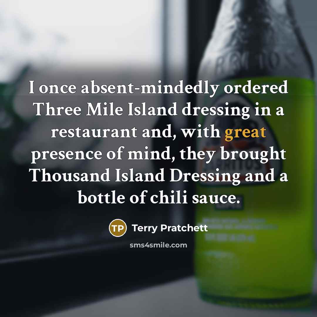 “I once absent-mindedly ordered Three Mile Island dressing in a restaurant and, with great presence of mind, they brought Thousand Island Dressing and a bottle of chili sauce.” quote by Terry Pratchett
