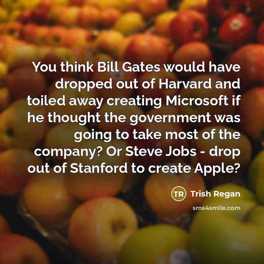 “You think Bill Gates would have dropped out of Harvard and toiled away creating Microsoft if he thought the government was going to take most of the company? Or Steve Jobs - drop out of Stanford to create Apple?” quote by Trish Regan