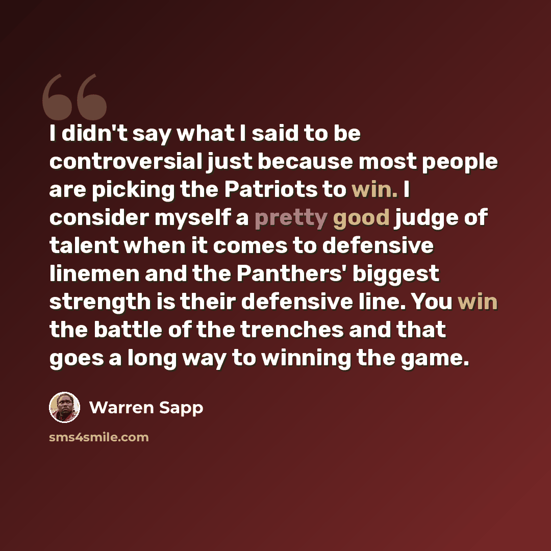 “I didn't say what I said to be controversial just because most people are picking the Patriots to win. I consider myself a pretty good judge of talent when it comes to defensive linemen and the Panthers' biggest strength is their defensive line. You win the battle of the trenches and that goes a…” quote by Warren Sapp