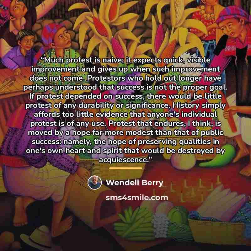 “Much protest is naive; it expects quick, visible improvement and gives up when such improvement does not come. Protestors who hold out longer have perhaps understood that success is not the proper goal. If protest depended on success, there would be little protest of any durability or…” quote by Wendell Berry