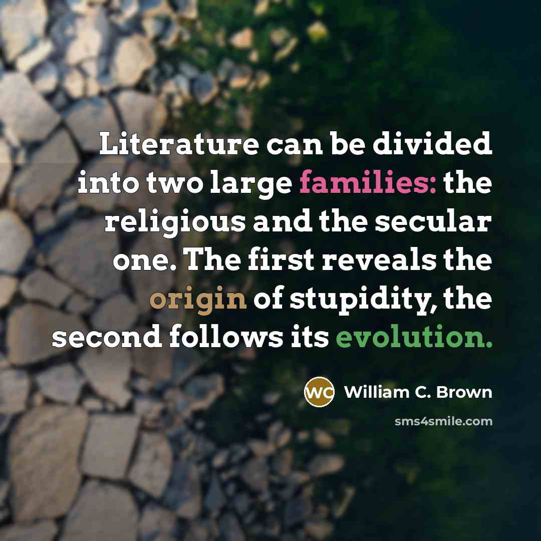 “Literature can be divided into two large families: the religious and the secular one. The first reveals the origin of stupidity, the second follows its evolution.” quote by William C. Brown