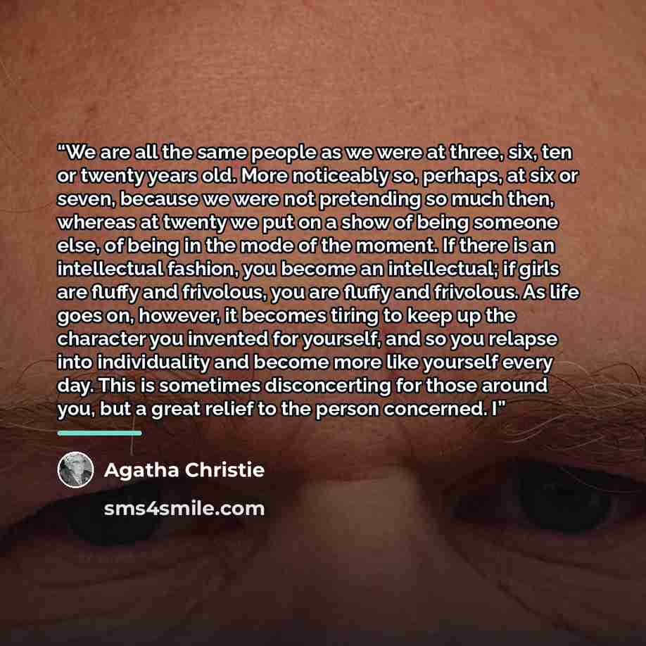 “We are all the same people as we were at three, six, ten or twenty years old. More noticeably so, perhaps, at six or seven, because we were not pretending so much then, whereas at twenty we put on a show of being someone else, of being in the mode of the moment. If there is an intellectual…” quote by Agatha Christie