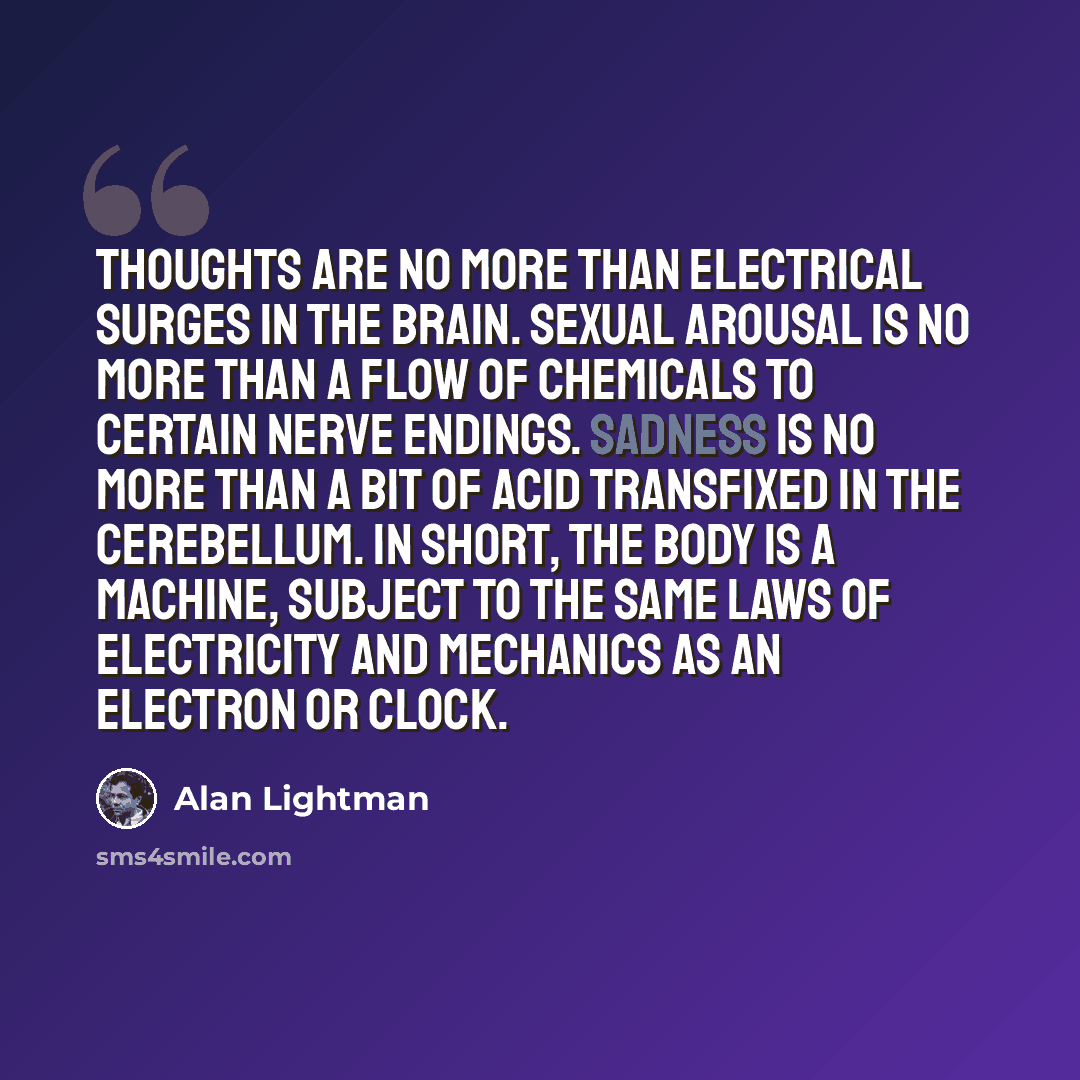 “Thoughts are no more than electrical surges in the brain. Sexual arousal is no more than a flow of chemicals to certain nerve endings. Sadness is no more than a bit of acid transfixed in the cerebellum. In short, the body is a machine, subject to the same laws of electricity and mechanics as an…” quote by Alan Lightman