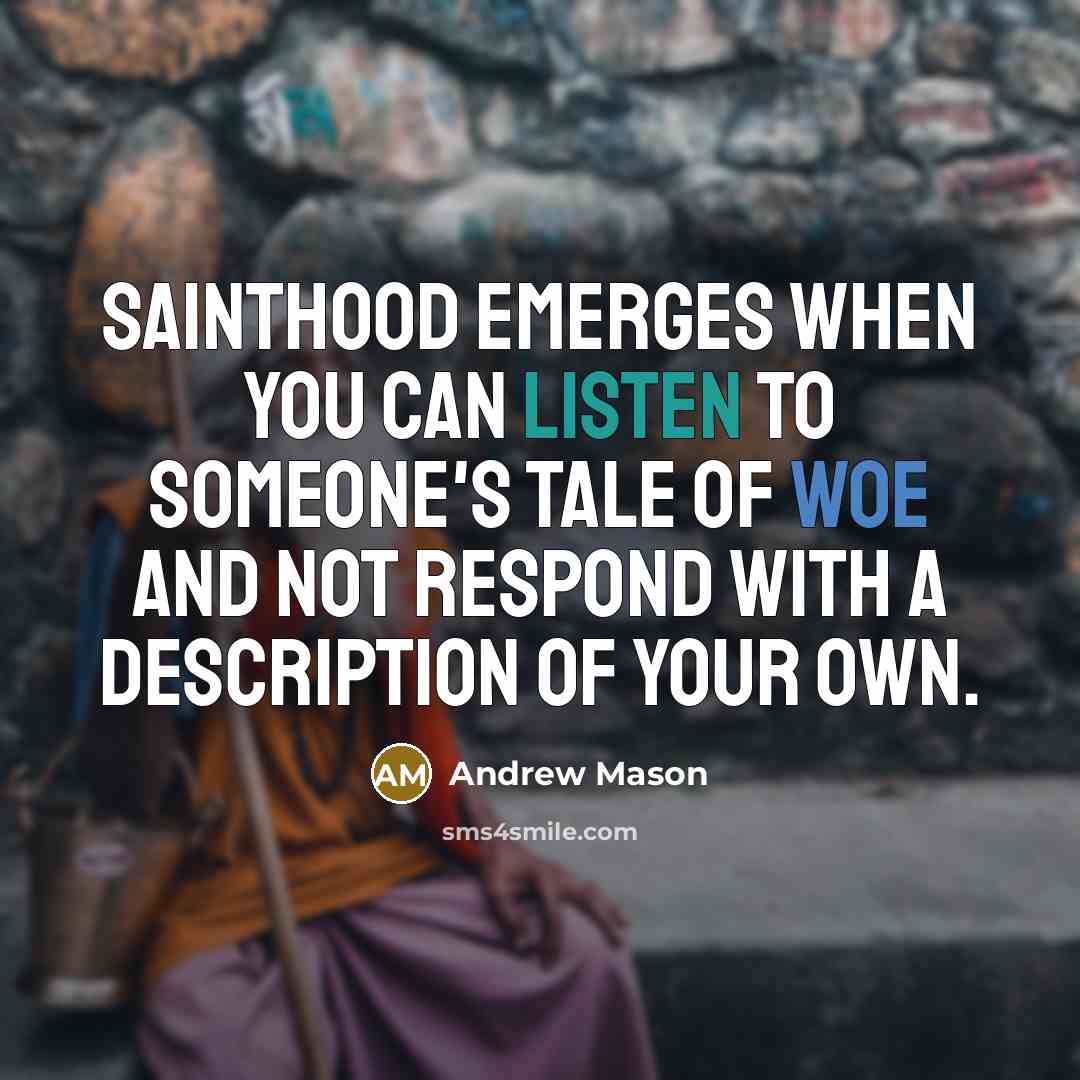 “Sainthood emerges when you can listen to someone's tale of woe and not respond with a description of your own.” quote by Andrew Mason