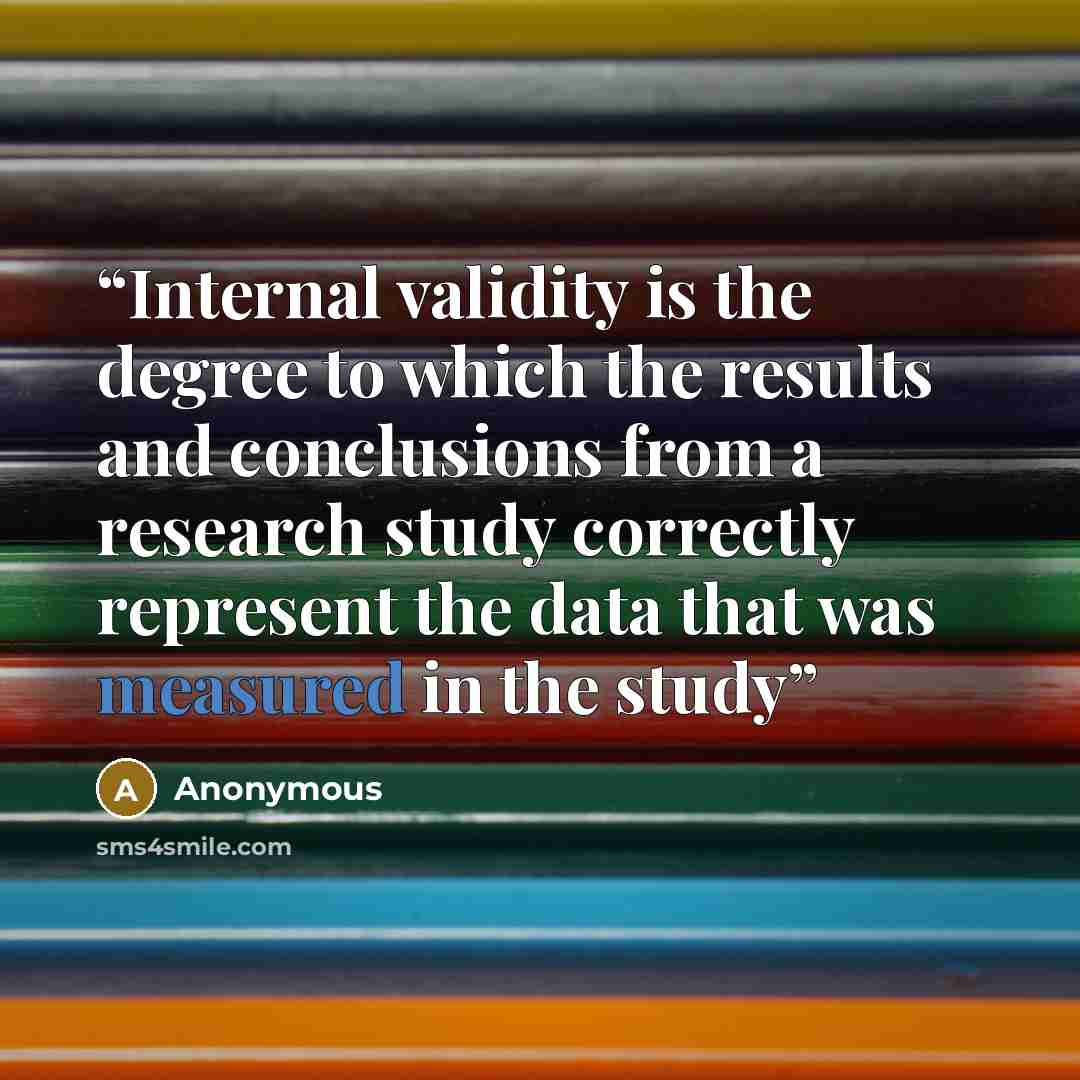 “Internal validity is the degree to which the results and conclusions from a research study correctly represent the data that was measured in the study” quote by Anonymous
