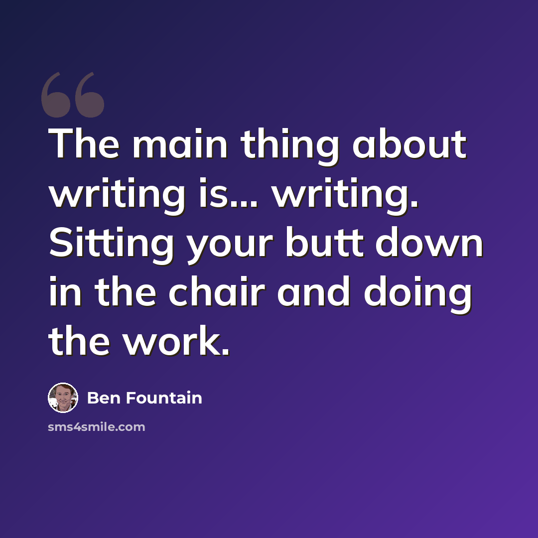 “The main thing about writing is... writing. Sitting your butt down in the chair and doing the work.” quote by Ben Fountain