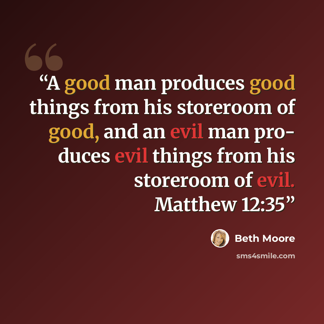 “A good man produces good things from his storeroom of good, and an evil man pro- duces evil things from his storeroom of evil. Matthew 12:35” quote by Beth Moore