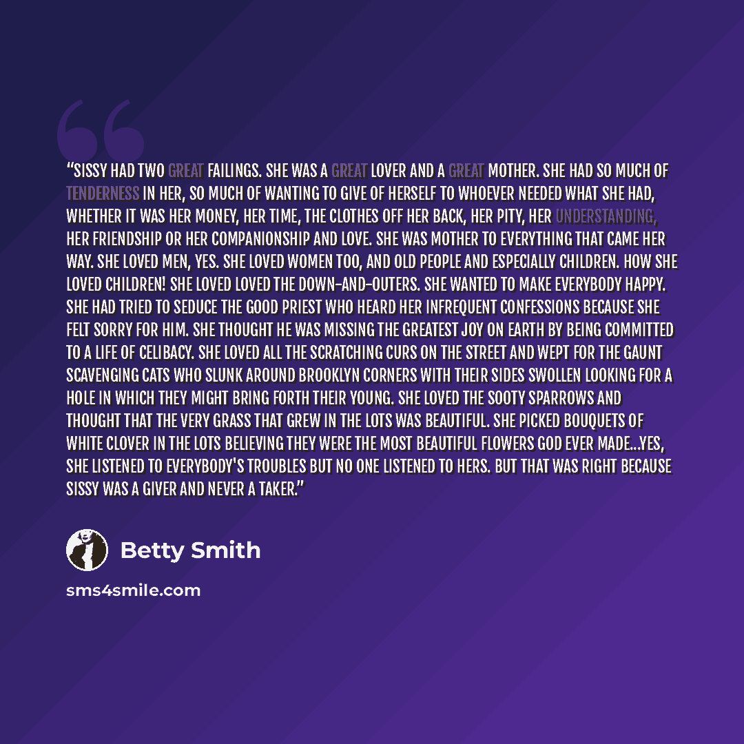 “Sissy had two great failings. She was a great lover and a great mother. She had so much of tenderness in her, so much of wanting to give of herself to whoever needed what she had, whether it was her money, her time, the clothes off her back, her pity, her understanding, her friendship or her…” quote by Betty Smith