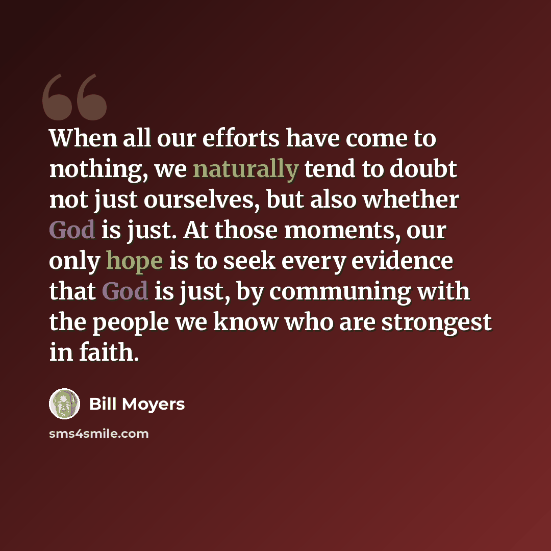 “When all our efforts have come to nothing, we naturally tend to doubt not just ourselves, but also whether God is just. At those moments, our only hope is to seek every evidence that God is just, by communing with the people we know who are strongest in faith.” quote by Bill Moyers