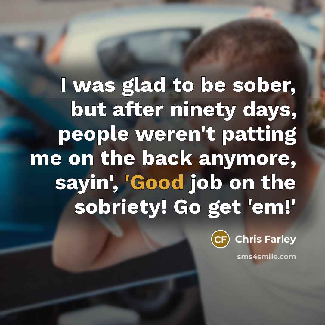 “I was glad to be sober, but after ninety days, people weren't patting me on the back anymore, sayin', 'Good job on the sobriety! Go get 'em!'” quote by Chris Farley