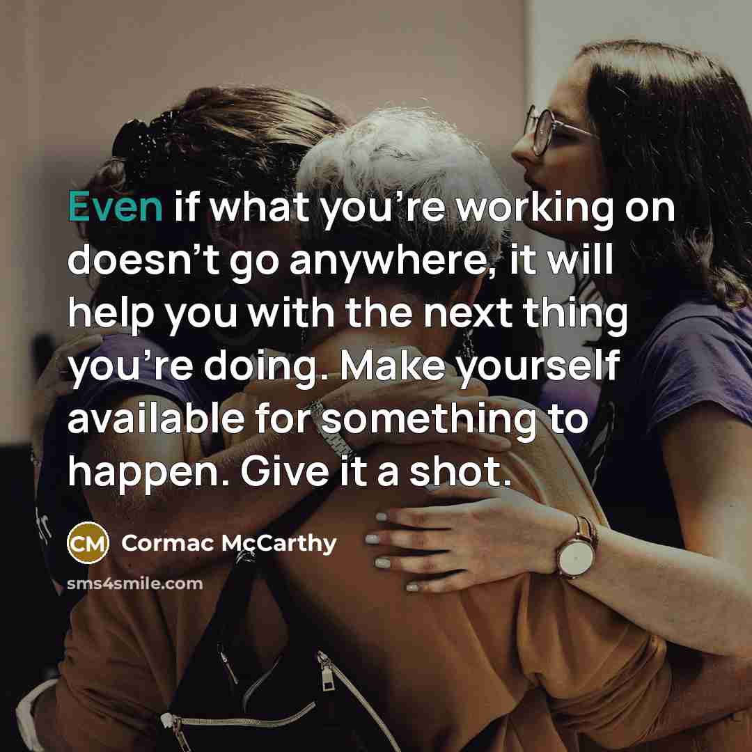 “Even if what you're working on doesn't go anywhere, it will help you with the next thing you're doing. Make yourself available for something to happen. Give it a shot.” quote by Cormac McCarthy