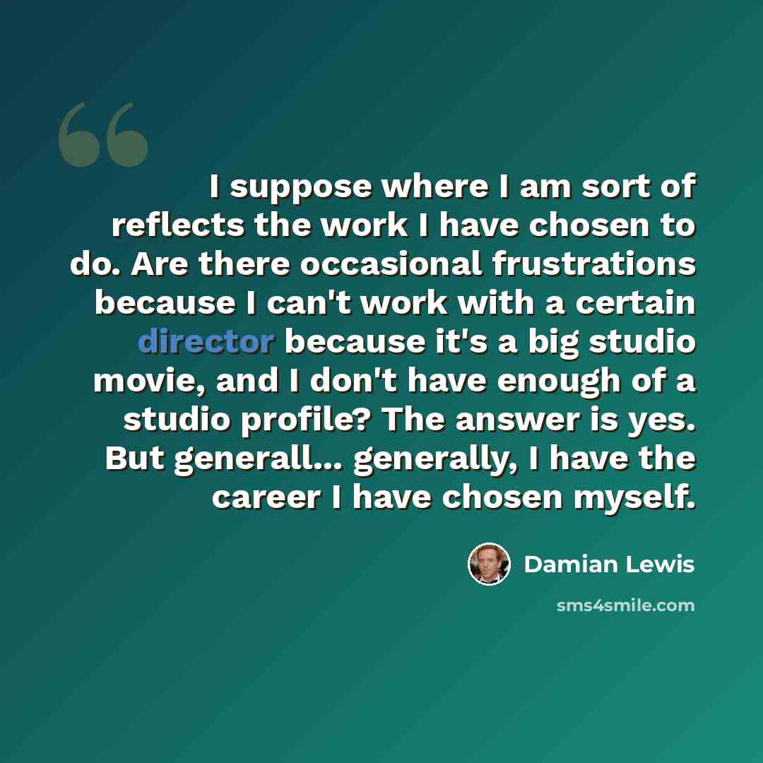 “I suppose where I am sort of reflects the work I have chosen to do. Are there occasional frustrations because I can't work with a certain director because it's a big studio movie, and I don't have enough of a studio profile? The answer is yes. But generall... generally, I have the career I have…” quote by Damian Lewis
