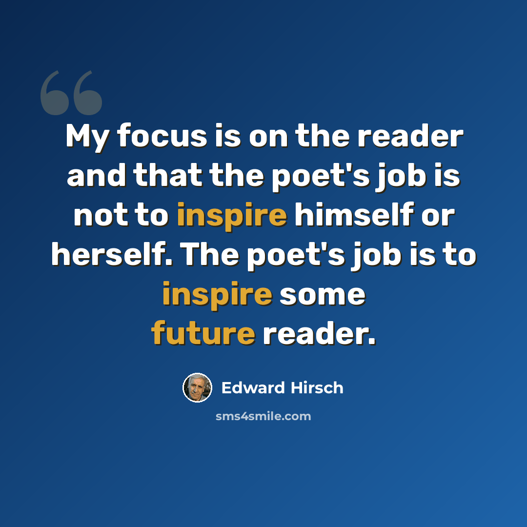 “My focus is on the reader and that the poet's job is not to inspire himself or herself. The poet's job is to inspire some future reader.” quote by Edward Hirsch