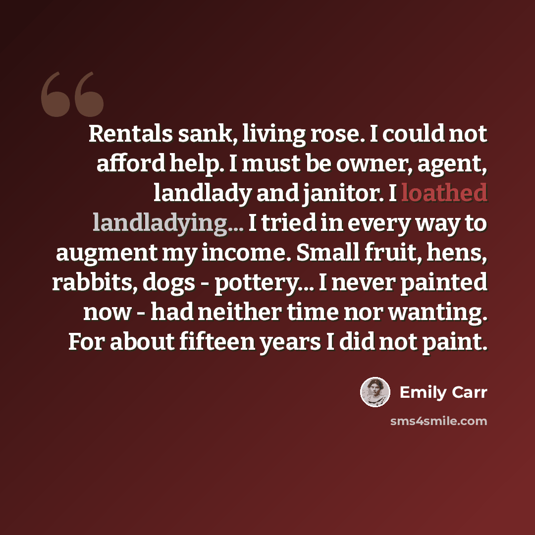 “Rentals sank, living rose. I could not afford help. I must be owner, agent, landlady and janitor. I loathed landladying... I tried in every way to augment my income. Small fruit, hens, rabbits, dogs - pottery... I never painted now - had neither time nor wanting. For about fifteen years I did not…” quote by Emily Carr