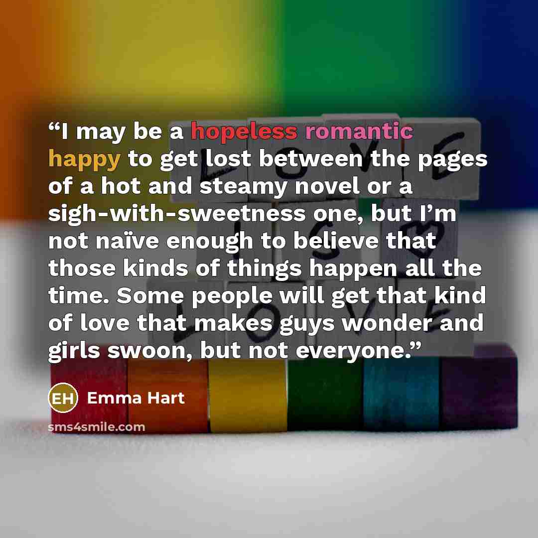 “I may be a hopeless romantic happy to get lost between the pages of a hot and steamy novel or a sigh-with-sweetness one, but I’m not naïve enough to believe that those kinds of things happen all the time. Some people will get that kind of love that makes guys wonder and girls swoon, but not…” quote by Emma Hart