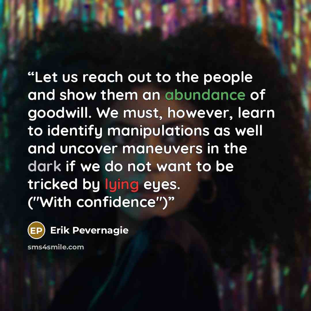“Let us reach out to the people and show them an abundance of goodwill. We must, however, learn to identify manipulations as well and uncover maneuvers in the dark if we do not want to be tricked by lying eyes. ("With confidence")” quote by Erik Pevernagie