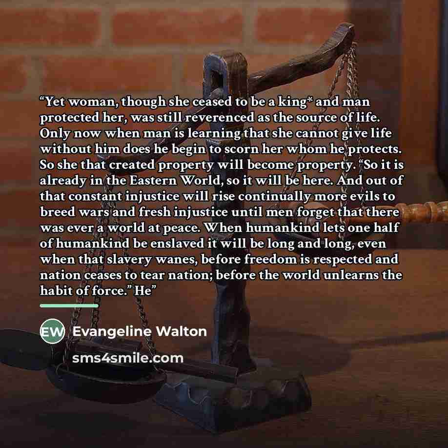“Yet woman, though she ceased to be a king* and man protected her, was still reverenced as the source of life. Only now when man is learning that she cannot give life without him does he begin to scorn her whom he protects. So she that created property will become property. “So it is already in the…” quote by Evangeline Walton