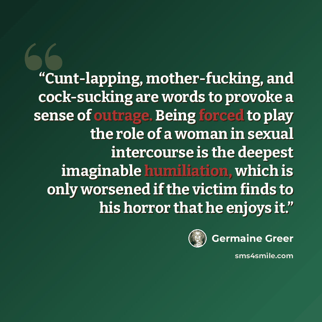“Cunt-lapping, mother-fucking, and cock-sucking are words to provoke a sense of outrage. Being forced to play the role of a woman in sexual intercourse is the deepest imaginable humiliation, which is only worsened if the victim finds to his horror that he enjoys it.” quote by Germaine Greer