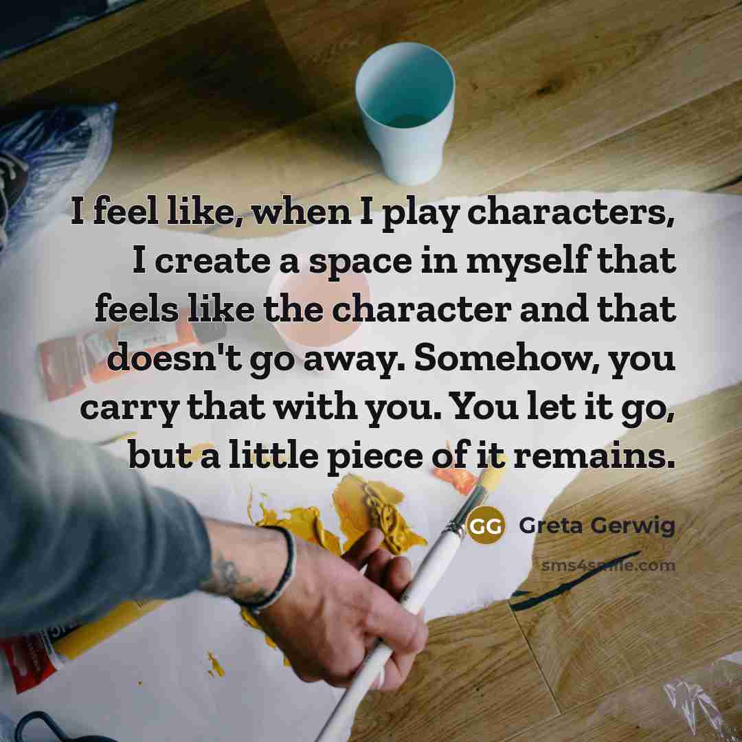 “I feel like, when I play characters, I create a space in myself that feels like the character and that doesn't go away. Somehow, you carry that with you. You let it go, but a little piece of it remains.” quote by Greta Gerwig