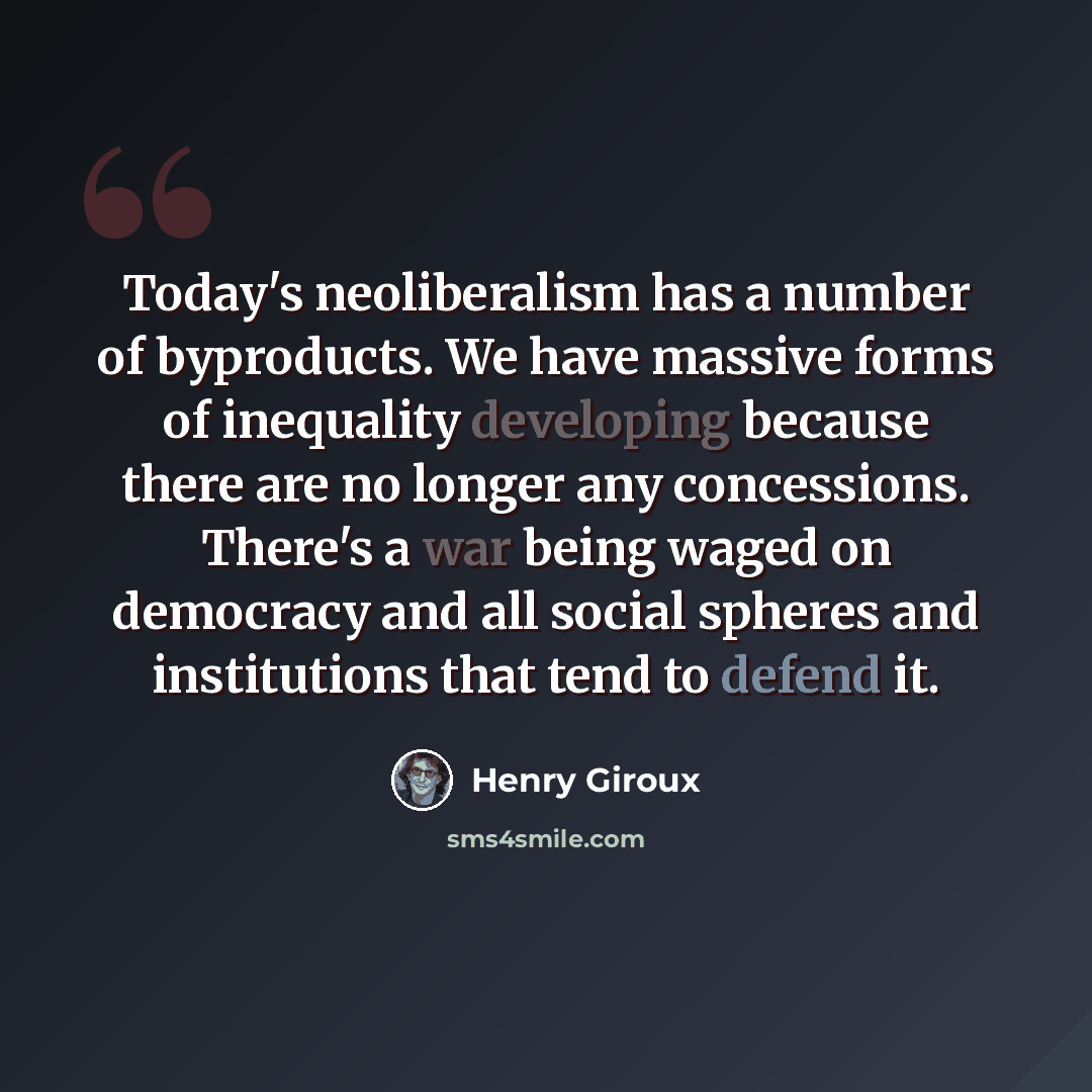 “Today's neoliberalism has a number of byproducts. We have massive forms of inequality developing because there are no longer any concessions. There's a war being waged on democracy and all social spheres and institutions that tend to defend it.” quote by Henry Giroux