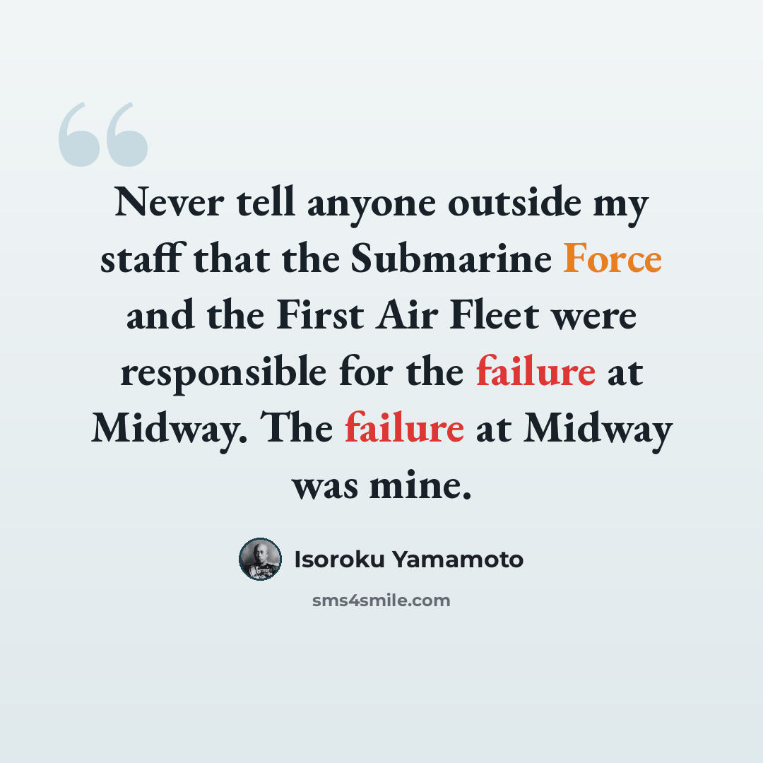 “Never tell anyone outside my staff that the Submarine Force and the First Air Fleet were responsible for the failure at Midway. The failure at Midway was mine.” quote by Isoroku Yamamoto